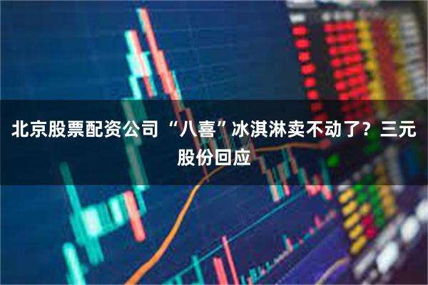 北京股票配资公司 “八喜”冰淇淋卖不动了？三元股份回应