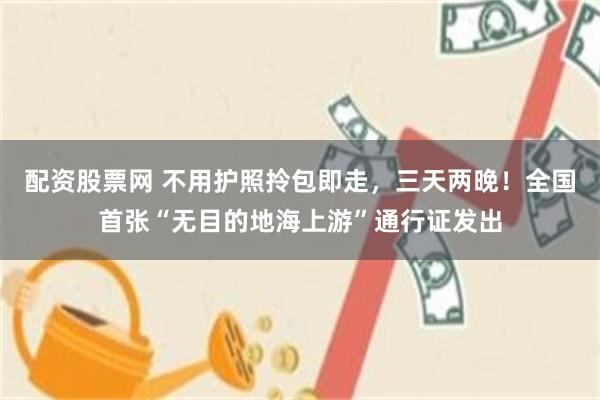 配资股票网 不用护照拎包即走，三天两晚！全国首张“无目的地海上游”通行证发出