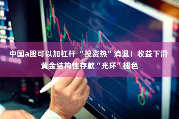 中国a股可以加杠杆 “投资热”消退！收益下滑 黄金结构性存款“光环”褪色