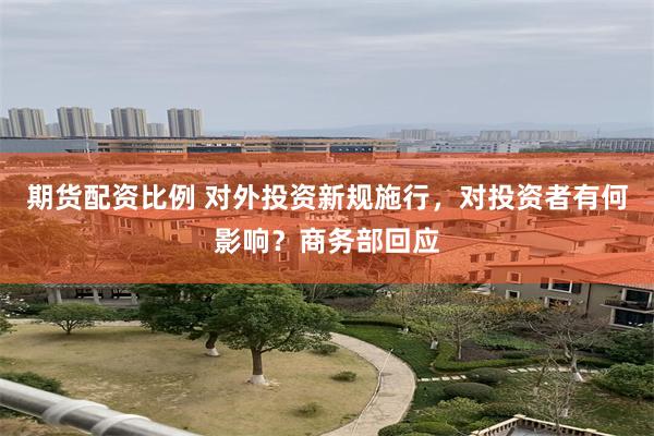 期货配资比例 对外投资新规施行，对投资者有何影响？商务部回应