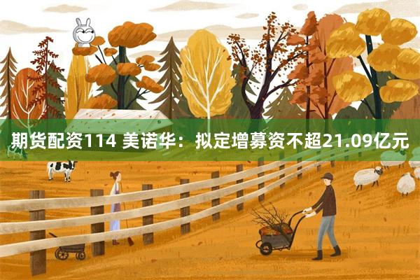 期货配资114 美诺华：拟定增募资不超21.09亿元