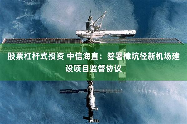 股票杠杆式投资 中信海直：签署樟坑径新机场建设项目监督协议