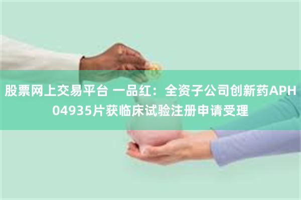 股票网上交易平台 一品红：全资子公司创新药APH04935片获临床试验注册申请受理
