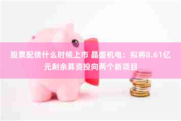 股票配债什么时候上市 晶盛机电：拟将8.61亿元剩余募资投向两个新项目