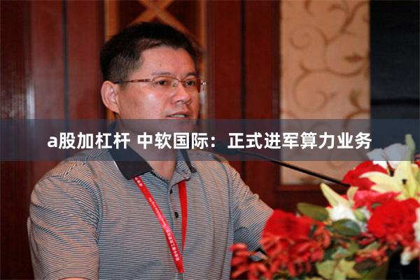 a股加杠杆 中软国际：正式进军算力业务