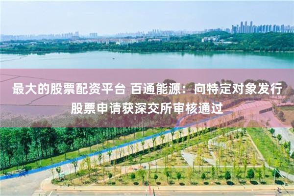 最大的股票配资平台 百通能源：向特定对象发行股票申请获深交所审核通过
