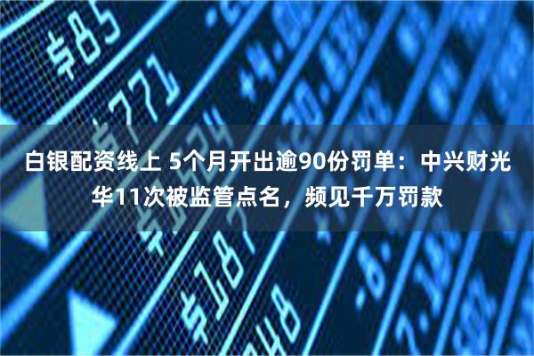白银配资线上 5个月开出逾90份罚单：中兴财光华11次被监管点名，频见千万罚款
