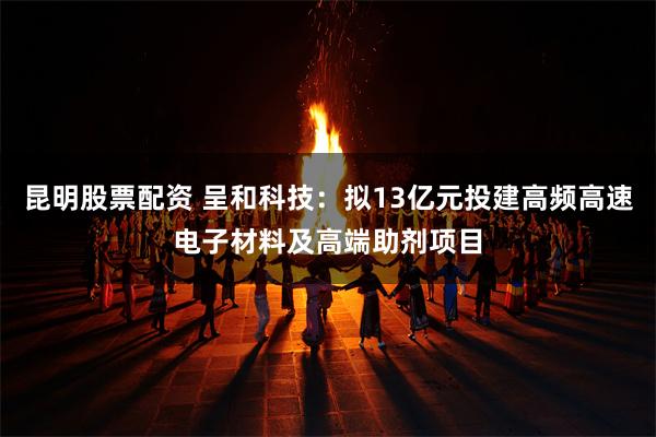 昆明股票配资 呈和科技：拟13亿元投建高频高速电子材料及高端助剂项目