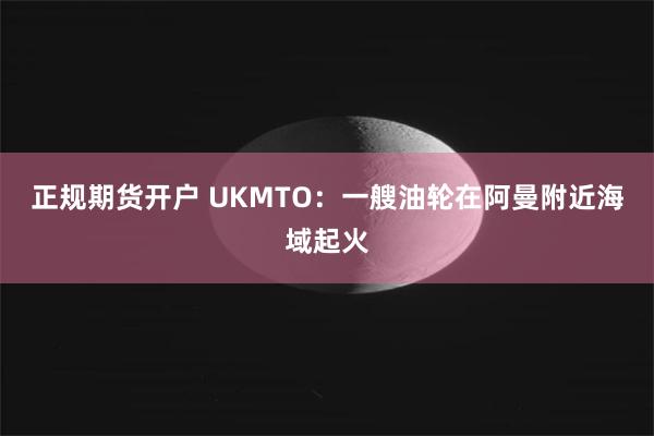 正规期货开户 UKMTO：一艘油轮在阿曼附近海域起火