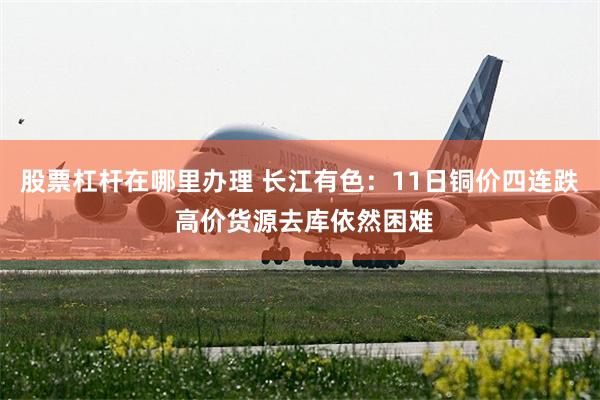 股票杠杆在哪里办理 长江有色：11日铜价四连跌 高价货源去库依然困难
