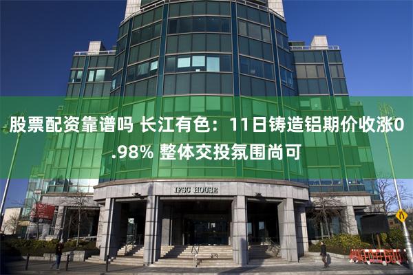 股票配资靠谱吗 长江有色：11日铸造铝期价收涨0.98% 整体交投氛围尚可