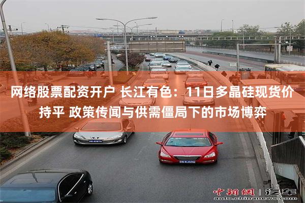 网络股票配资开户 长江有色：11日多晶硅现货价持平 政策传闻与供需僵局下的市场博弈