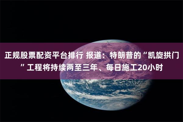正规股票配资平台排行 报道：特朗普的“凯旋拱门”工程将持续两至三年、每日施工20小时