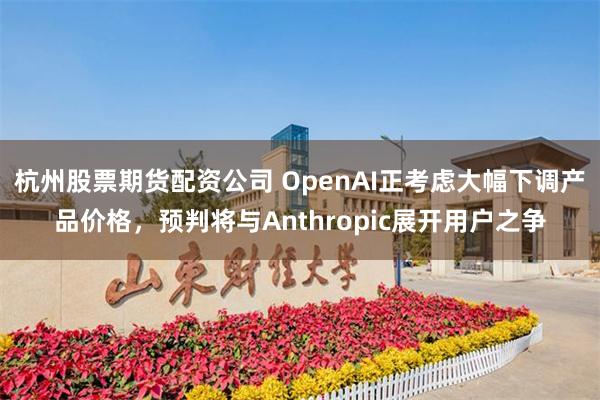 杭州股票期货配资公司 OpenAI正考虑大幅下调产品价格，预判将与Anthropic展开用户之争