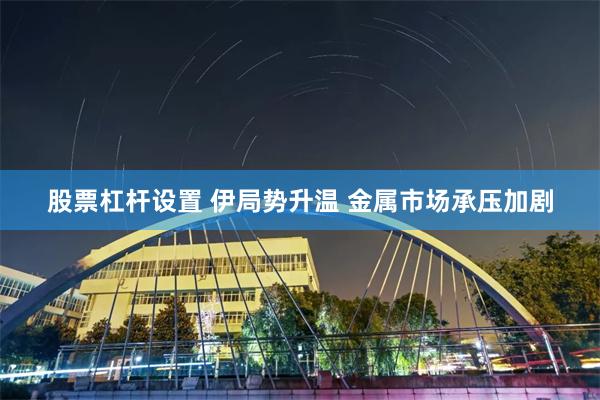 股票杠杆设置 伊局势升温 金属市场承压加剧