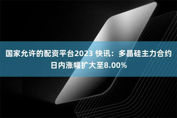 国家允许的配资平台2023 快讯：多晶硅主力合约日内涨幅扩大至8.00%