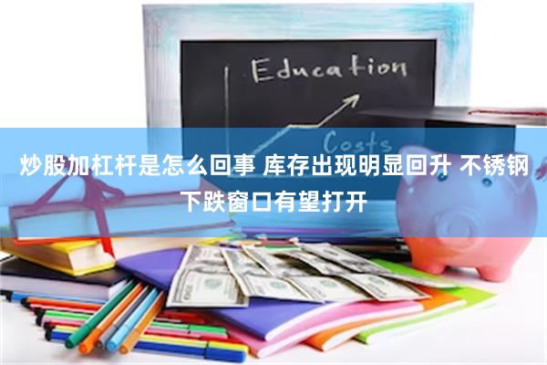 炒股加杠杆是怎么回事 库存出现明显回升 不锈钢下跌窗口有望打开