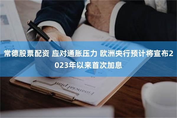 常德股票配资 应对通胀压力 欧洲央行预计将宣布2023年以来首次加息