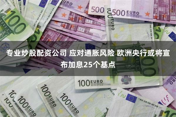 专业炒股配资公司 应对通胀风险 欧洲央行或将宣布加息25个基点