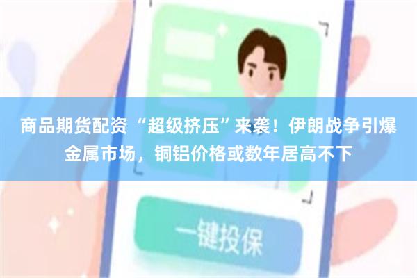 商品期货配资 “超级挤压”来袭！伊朗战争引爆金属市场，铜铝价格或数年居高不下