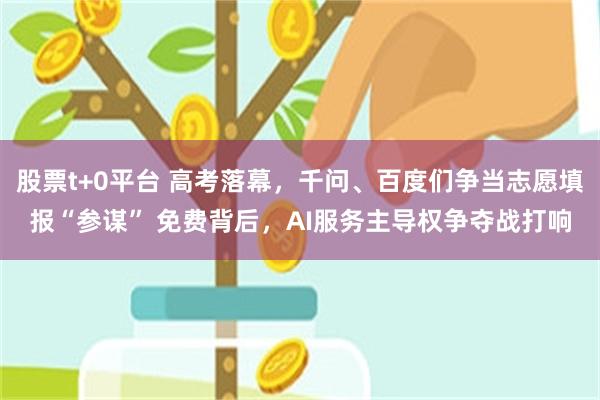 股票t+0平台 高考落幕，千问、百度们争当志愿填报“参谋” 免费背后，AI服务主导权争夺战打响