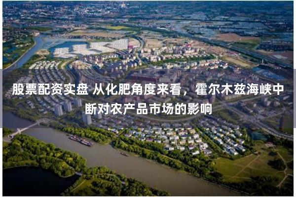 股票配资实盘 从化肥角度来看，霍尔木兹海峡中断对农产品市场的影响