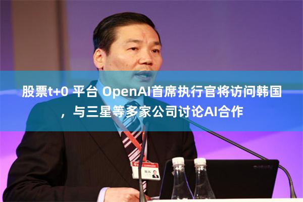 股票t+0 平台 OpenAI首席执行官将访问韩国，与三星等多家公司讨论AI合作