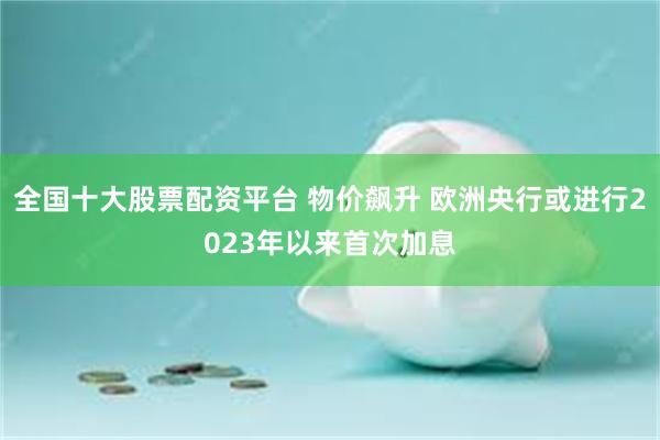 全国十大股票配资平台 物价飙升 欧洲央行或进行2023年以来首次加息
