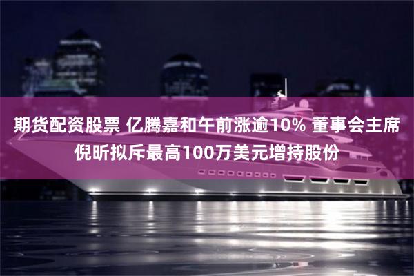 期货配资股票 亿腾嘉和午前涨逾10% 董事会主席倪昕拟斥最高100万美元增持股份