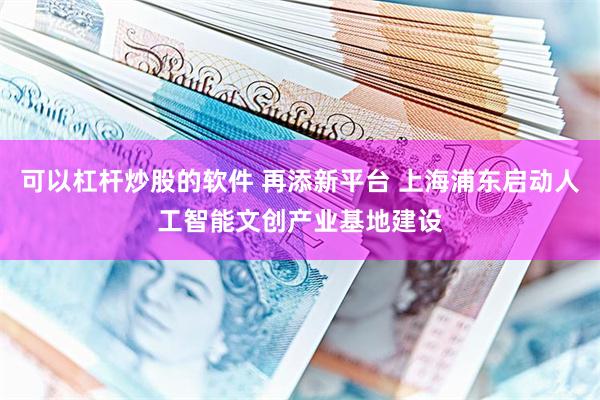 可以杠杆炒股的软件 再添新平台 上海浦东启动人工智能文创产业基地建设