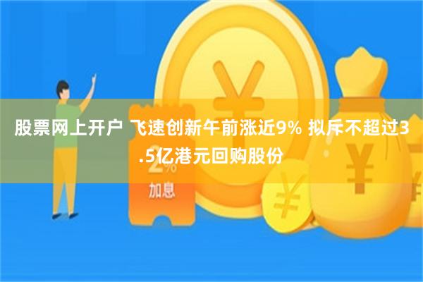 股票网上开户 飞速创新午前涨近9% 拟斥不超过3.5亿港元回购股份