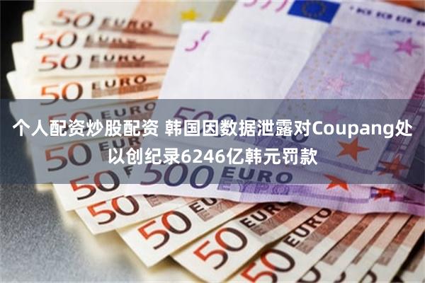 个人配资炒股配资 韩国因数据泄露对Coupang处以创纪录6246亿韩元罚款