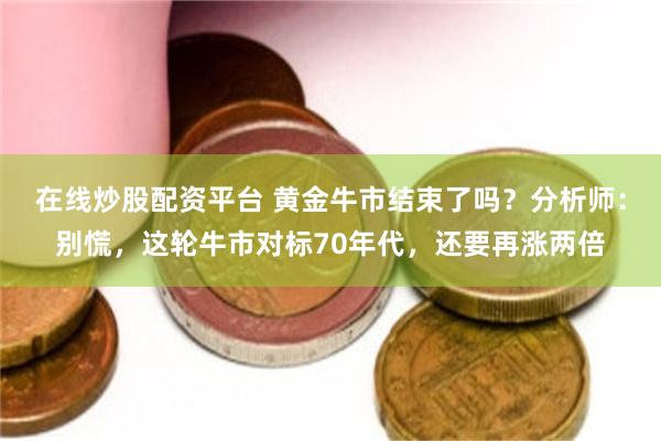 在线炒股配资平台 黄金牛市结束了吗？分析师：别慌，这轮牛市对标70年代，还要再涨两倍
