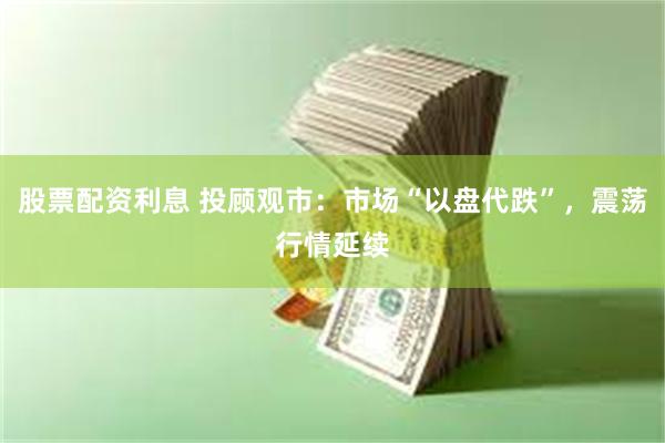 股票配资利息 投顾观市：市场“以盘代跌”，震荡行情延续