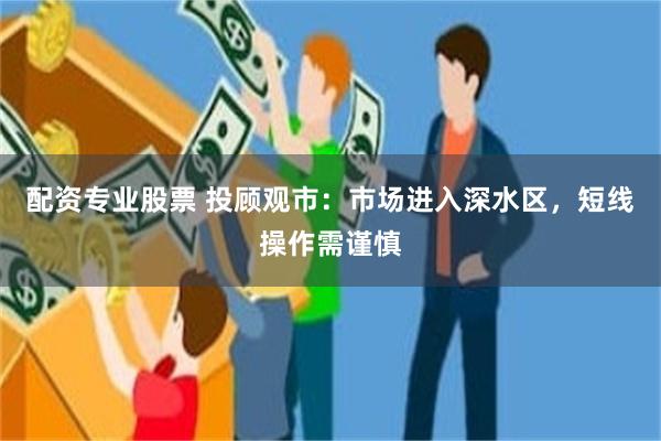 配资专业股票 投顾观市：市场进入深水区，短线操作需谨慎