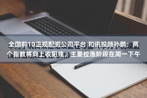 全国前10正规配资公司平台 和讯投顾孙鹏：两个指数将向上收阳线，主要拉涨阶段在周一下午