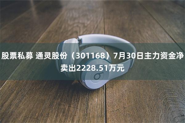 股票私募 通灵股份（301168）7月30日主力资金净卖出2228.51万元