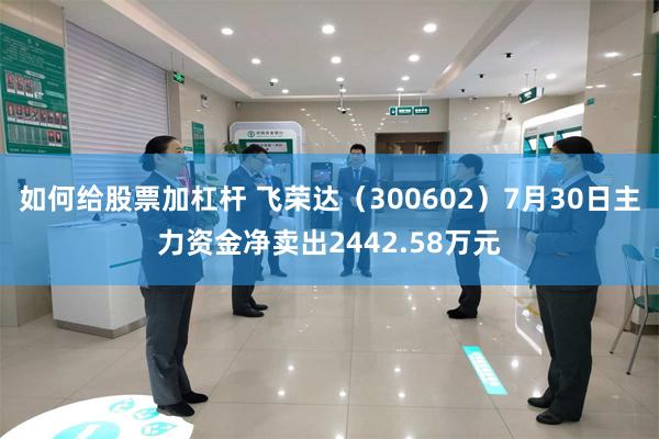 如何给股票加杠杆 飞荣达（300602）7月30日主力资金净卖出2442.58万元