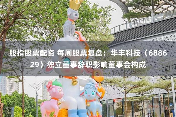 股指股票配资 每周股票复盘：华丰科技（688629）独立董事辞职影响董事会构成
