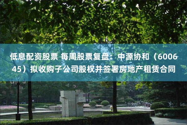 低息配资股票 每周股票复盘：中源协和（600645）拟收购子公司股权并签署房地产租赁合同