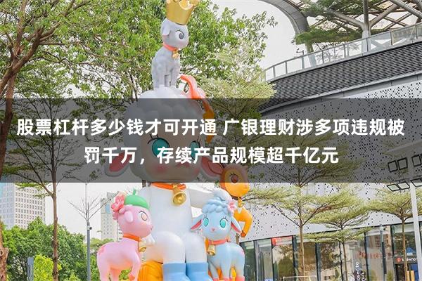股票杠杆多少钱才可开通 广银理财涉多项违规被罚千万，存续产品规模超千亿元