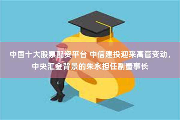 中国十大股票配资平台 中信建投迎来高管变动，中央汇金背景的朱永担任副董事长
