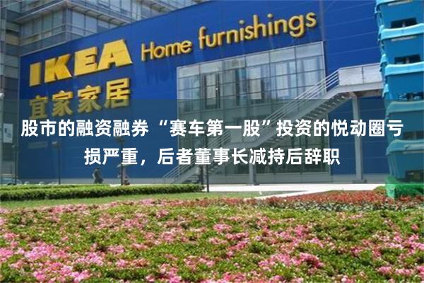 股市的融资融券 “赛车第一股”投资的悦动圈亏损严重，后者董事长减持后辞职