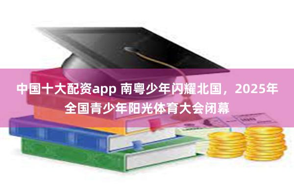 中国十大配资app 南粤少年闪耀北国，2025年全国青少年阳光体育大会闭幕