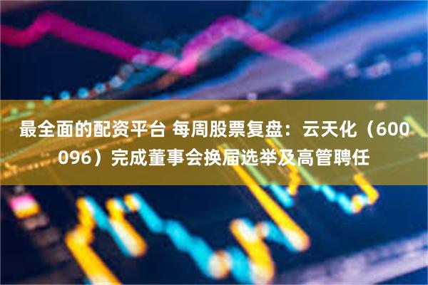 最全面的配资平台 每周股票复盘：云天化（600096）完成董事会换届选举及高管聘任