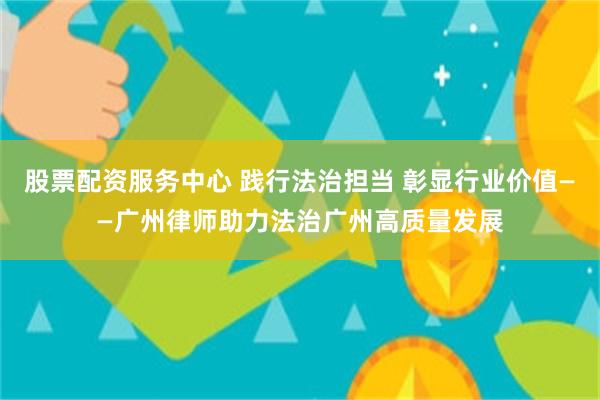 股票配资服务中心 践行法治担当 彰显行业价值——广州律师助力法治广州高质量发展