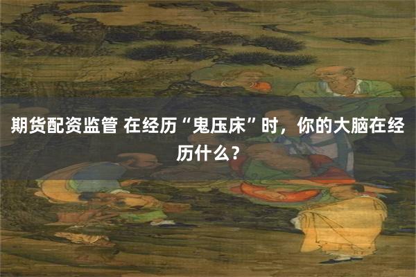 期货配资监管 在经历“鬼压床”时，你的大脑在经历什么？