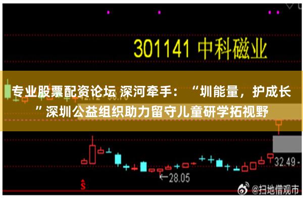 专业股票配资论坛 深河牵手： “圳能量，护成长”深圳公益组织助力留守儿童研学拓视野