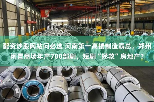配资炒股网站问必选 河南第一高楼制造霸总，郑州闲置商场年产700部剧，短剧“拯救”房地产？