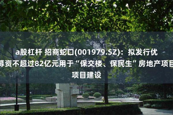 a股杠杆 招商蛇口(001979.SZ)：拟发行优先股募资不超过82亿元用于“保交楼、保民生”房地产项目建设